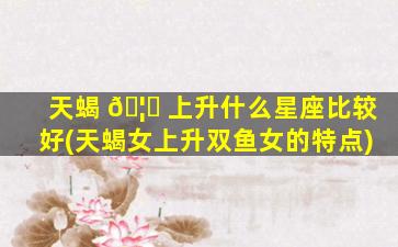 天蝎 🦋 上升什么星座比较好(天蝎女上升双鱼女的特点)